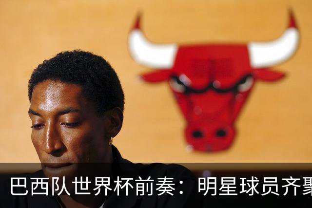 巴西队世界杯前奏：明星球员齐聚，准备惊艳亮相